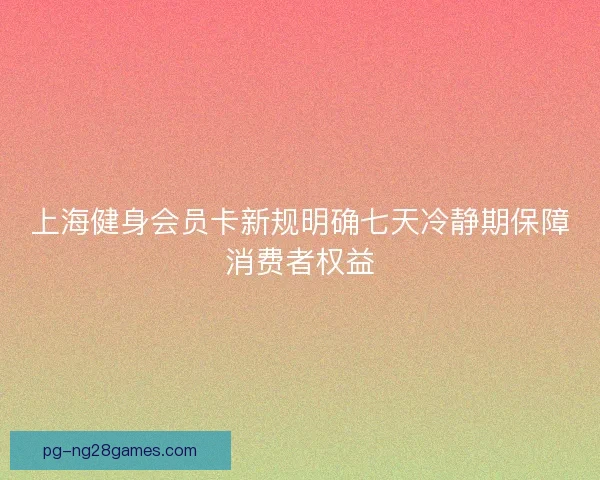 上海健身会员卡新规明确七天冷静期保障消费者权益