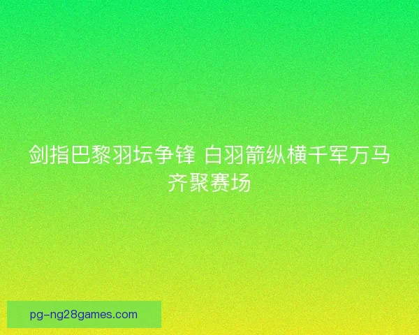 剑指巴黎羽坛争锋 白羽箭纵横千军万马齐聚赛场